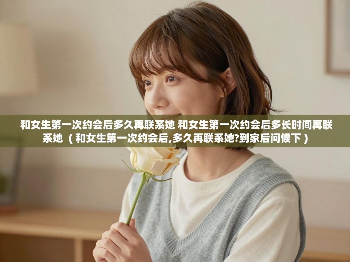  和女生第一次约会后多久再联系她 和女生第一次约会后多长时间再联系她  ( 和女生第一次约会后,多久再联系她?到家后问候下 )