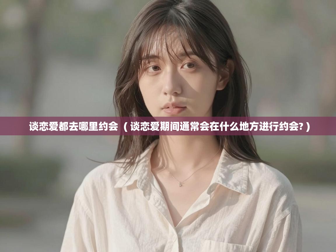  谈恋爱都去哪里约会  ( 谈恋爱期间通常会在什么地方进行约会? )
