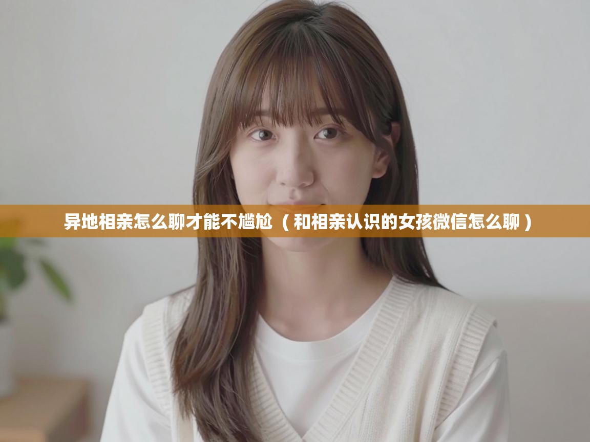  异地相亲怎么聊才能不尴尬  ( 和相亲认识的女孩微信怎么聊 )