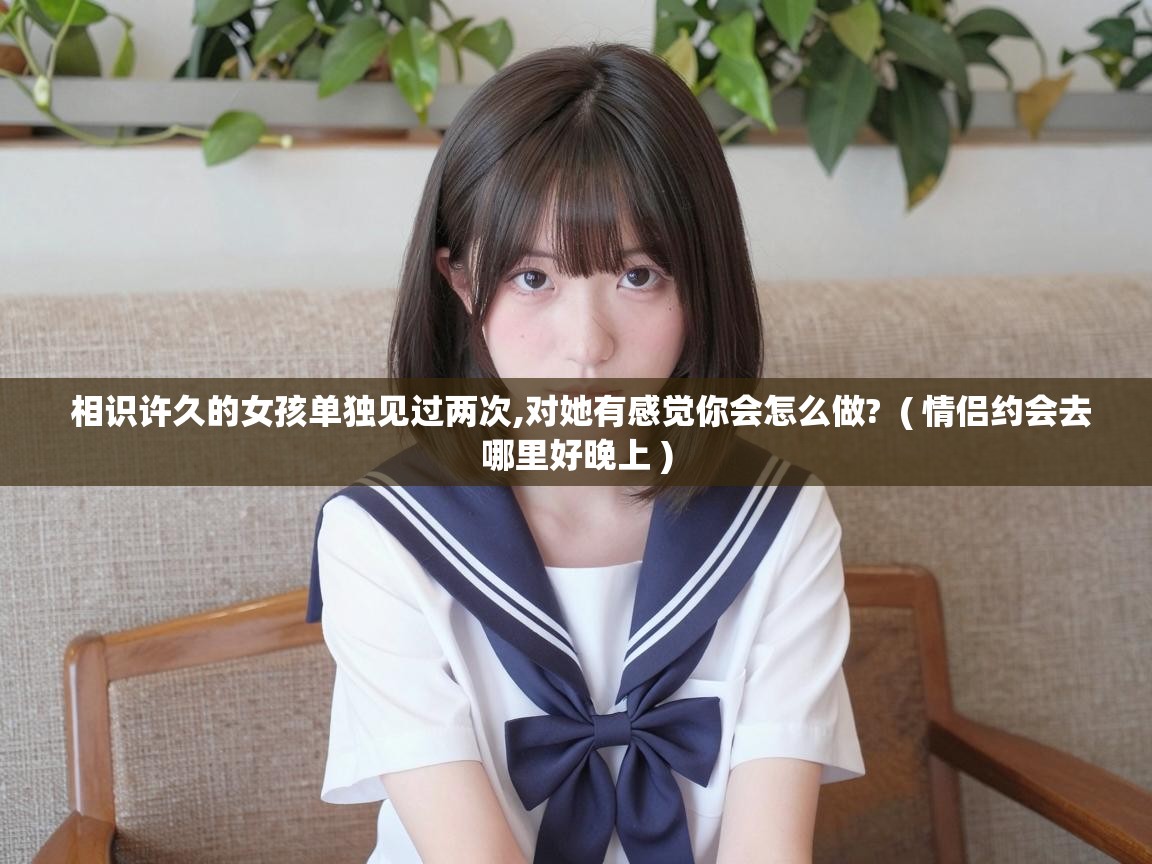  相识许久的女孩单独见过两次,对她有感觉你会怎么做?  ( 情侣约会去哪里好晚上 )