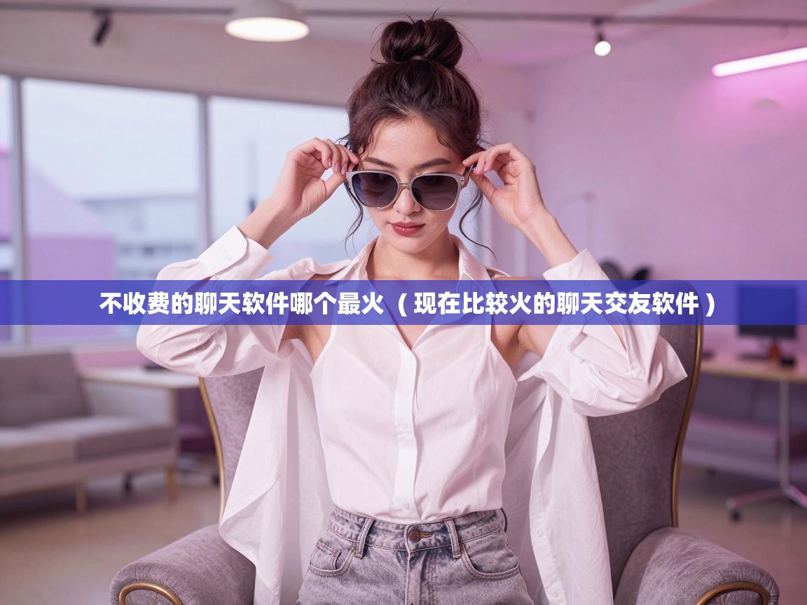  不收费的聊天软件哪个最火  ( 现在比较火的聊天交友软件 )