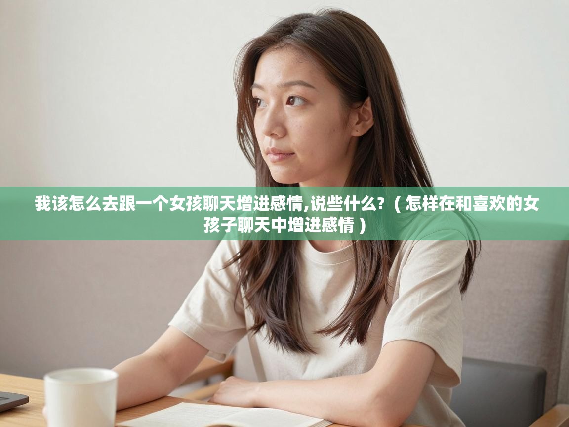  我该怎么去跟一个女孩聊天增进感情,说些什么?  ( 怎样在和喜欢的女孩子聊天中增进感情 )
