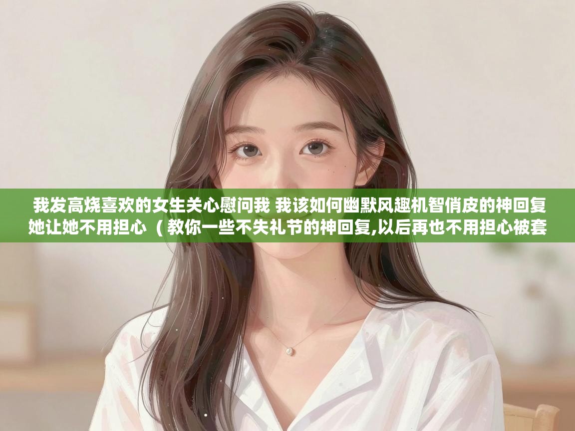我发高烧喜欢的女生关心慰问我 我该如何幽默风趣机智俏皮的神回复她让她不用担心 ( 教你一些不失礼节的神回复,以后再也不用担心被套路了! ) 我发高烧喜欢的女生关心慰问我 我该如何幽默风趣机智俏皮的神回复她让她不用担心 ( 教你一些不失礼节的神回复,以后再也不用担心被套路了! )