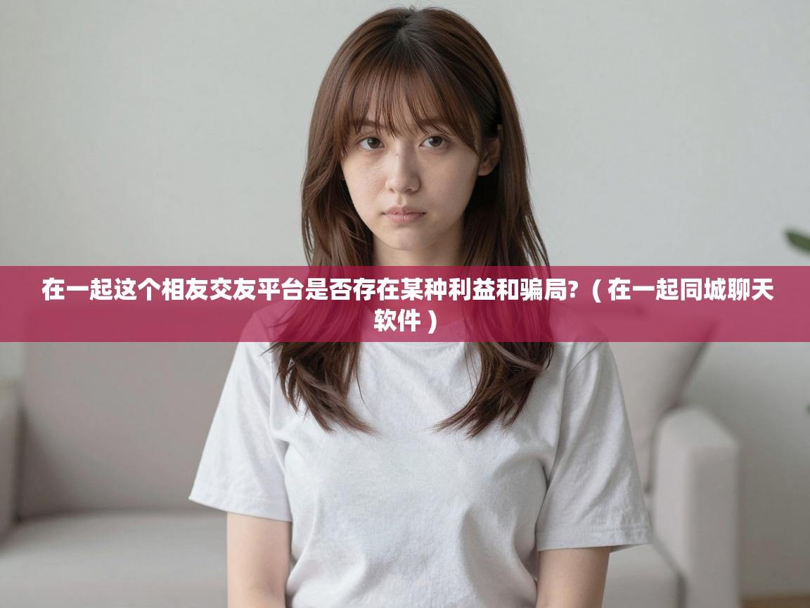 在一起这个相友交友平台是否存在某种利益和骗局? ( 在一起同城聊天软件 ) 在一起这个相友交友平台是否存在某种利益和骗局? ( 在一起同城聊天软件 )