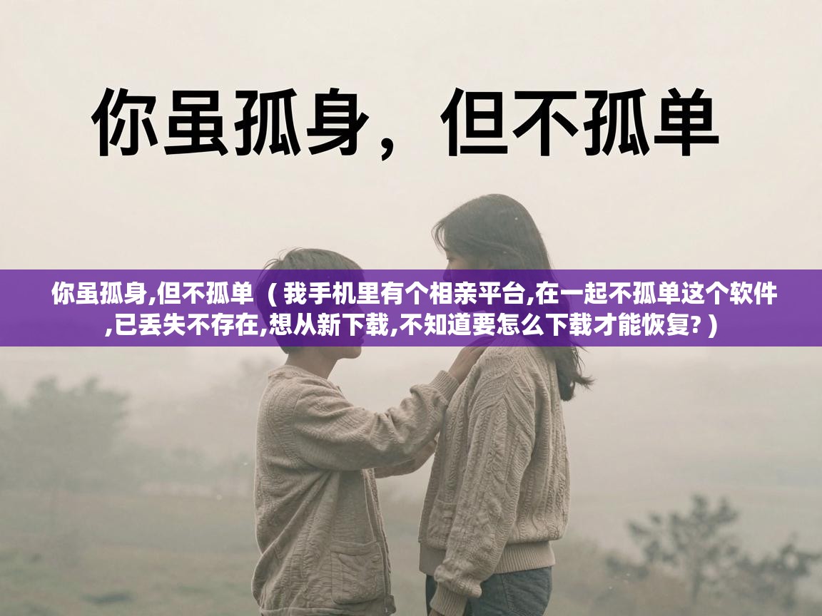  你虽孤身,但不孤单  ( 我手机里有个相亲平台,在一起不孤单这个软件,已丢失不存在,想从新下载,不知道要怎么下载才能恢复? )