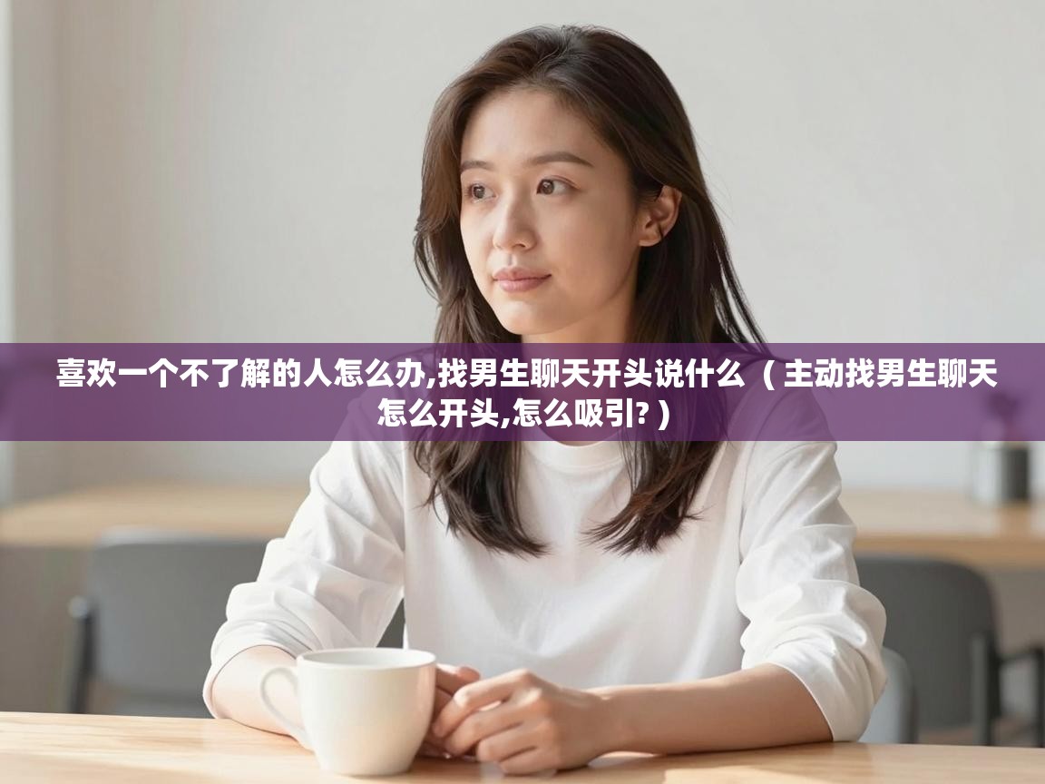 喜欢一个不了解的人怎么办,找男生聊天开头说什么  ( 主动找男生聊天怎么开头,怎么吸引? )