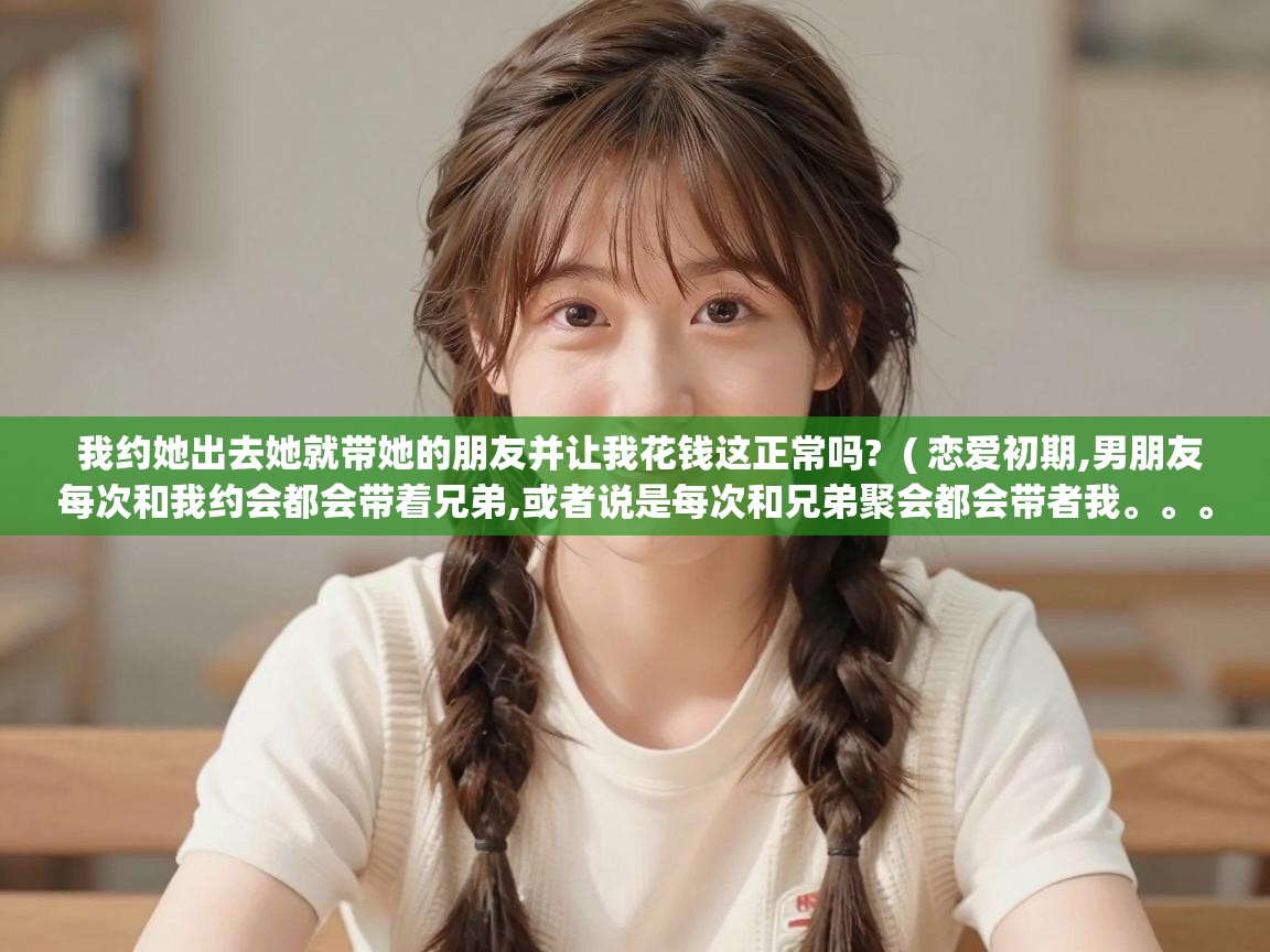  我约她出去她就带她的朋友并让我花钱这正常吗?  ( 恋爱初期,男朋友每次和我约会都会带着兄弟,或者说是每次和兄弟聚会都会带者我。。。 )