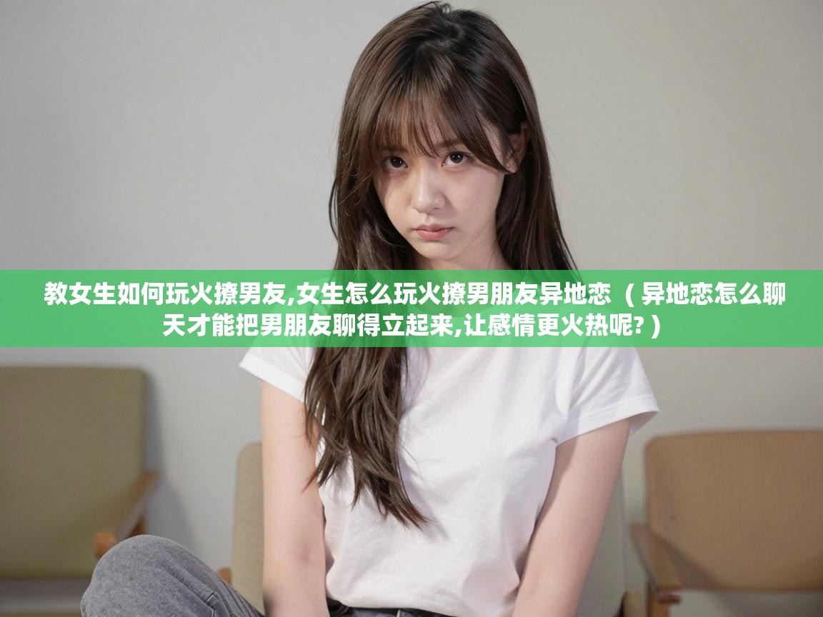  教女生如何玩火撩男友,女生怎么玩火撩男朋友异地恋  ( 异地恋怎么聊天才能把男朋友聊得立起来,让感情更火热呢? )