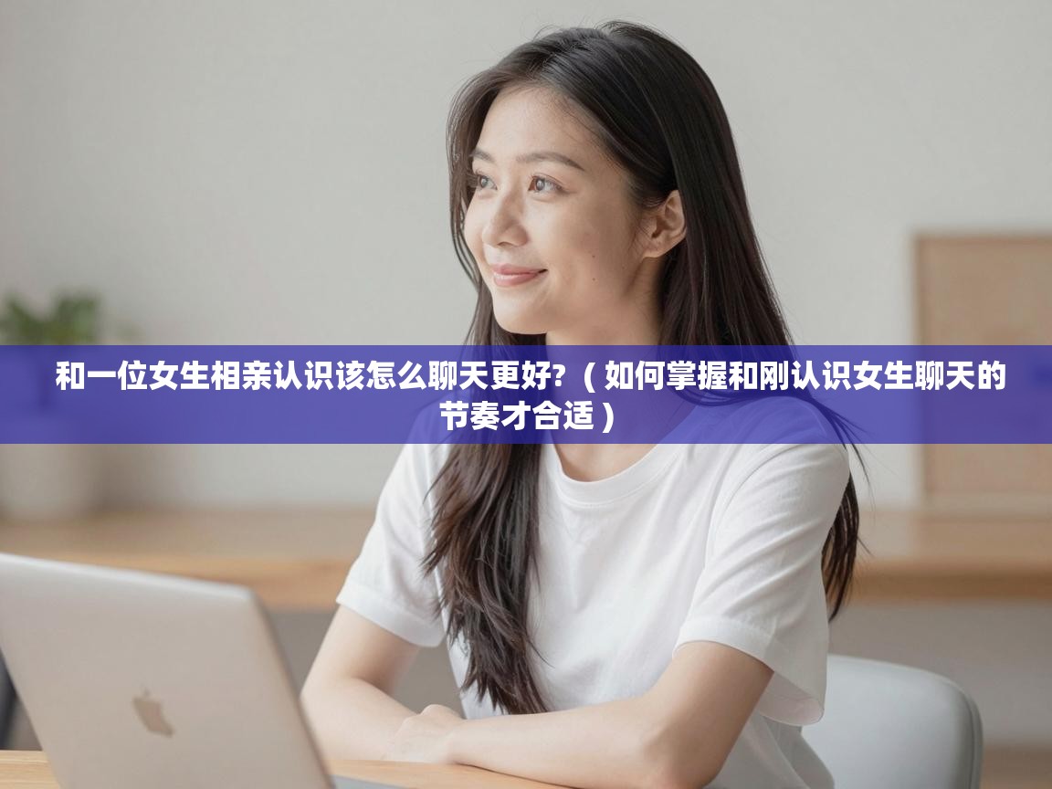  和一位女生相亲认识该怎么聊天更好?  ( 如何掌握和刚认识女生聊天的节奏才合适 )