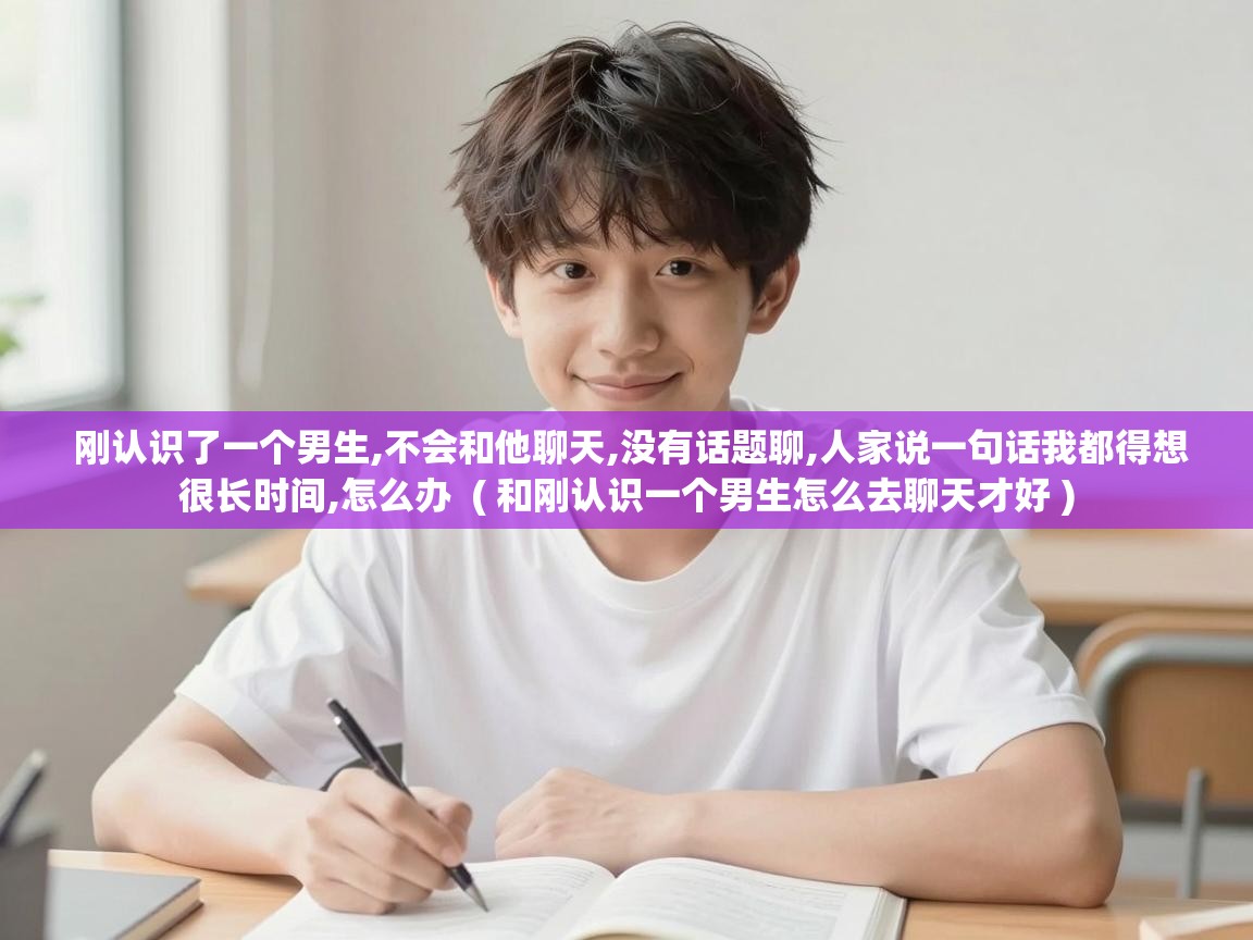  刚认识了一个男生,不会和他聊天,没有话题聊,人家说一句话我都得想很长时间,怎么办  ( 和刚认识一个男生怎么去聊天才好 )