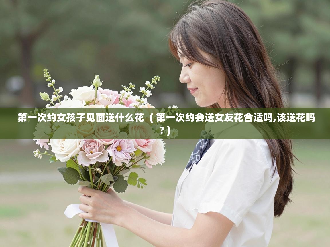  第一次约女孩子见面送什么花  ( 第一次约会送女友花合适吗,该送花吗? )