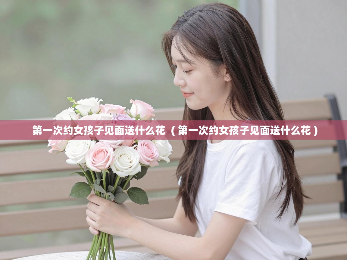  第一次约女孩子见面送什么花  ( 第一次约女孩子见面送什么花 )