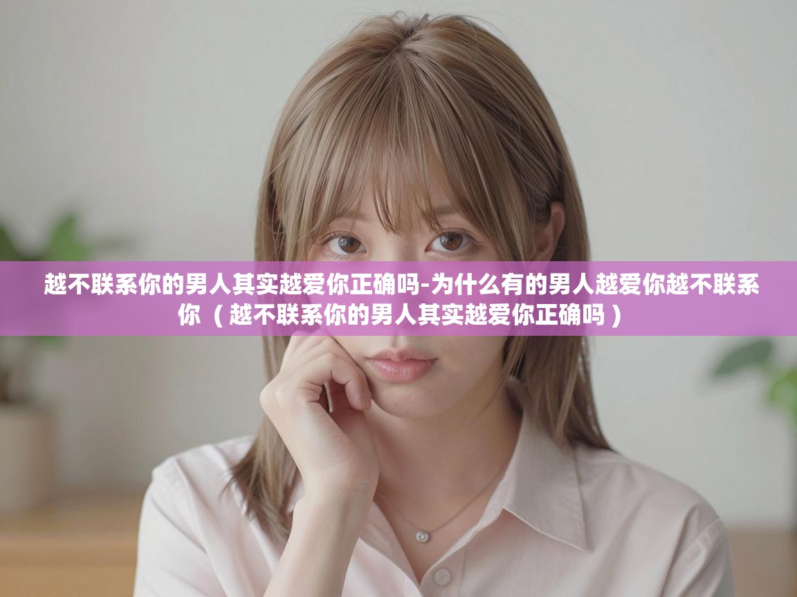  越不联系你的男人其实越爱你正确吗-为什么有的男人越爱你越不联系你  ( 越不联系你的男人其实越爱你正确吗 )