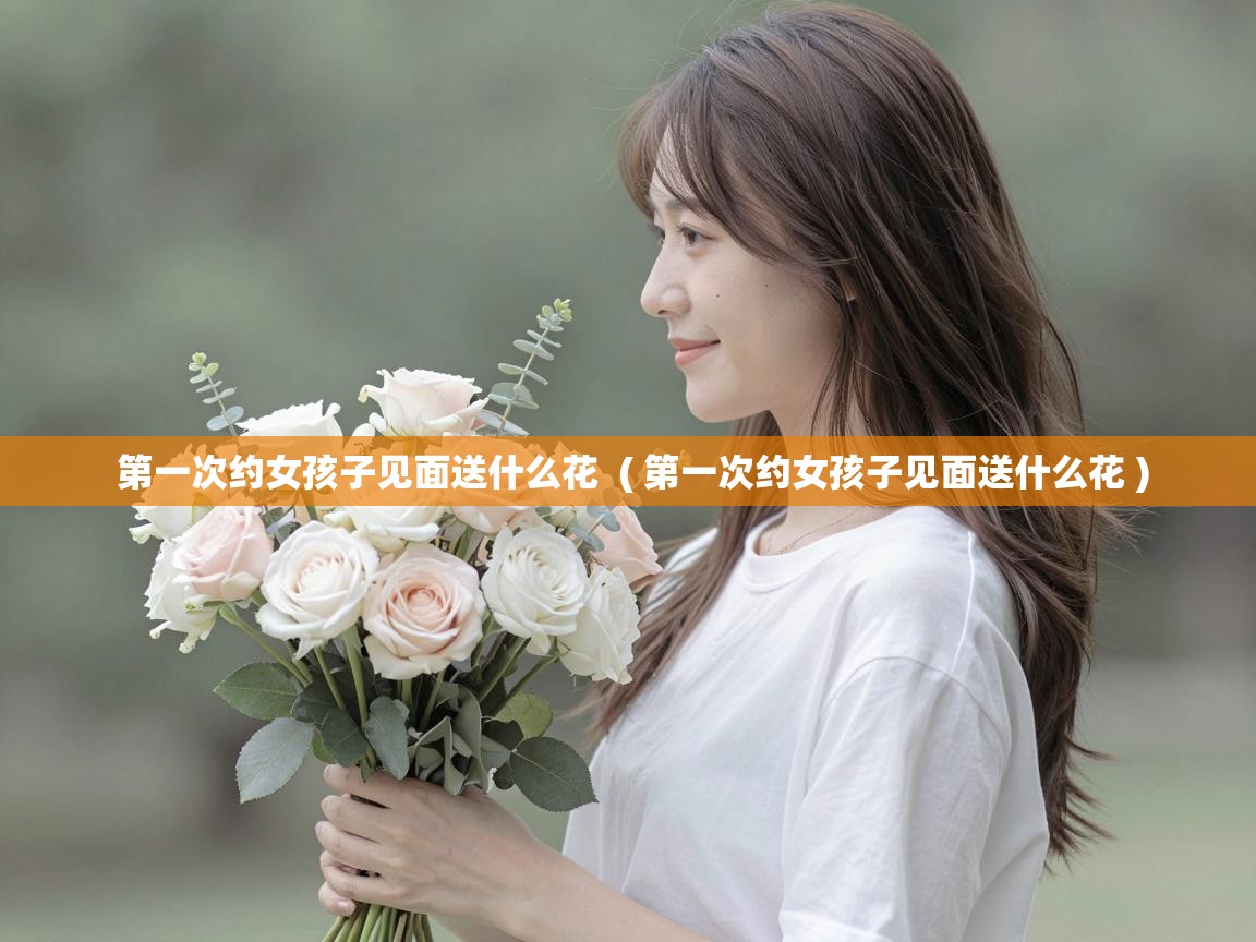  第一次约女孩子见面送什么花  ( 第一次约女孩子见面送什么花 )