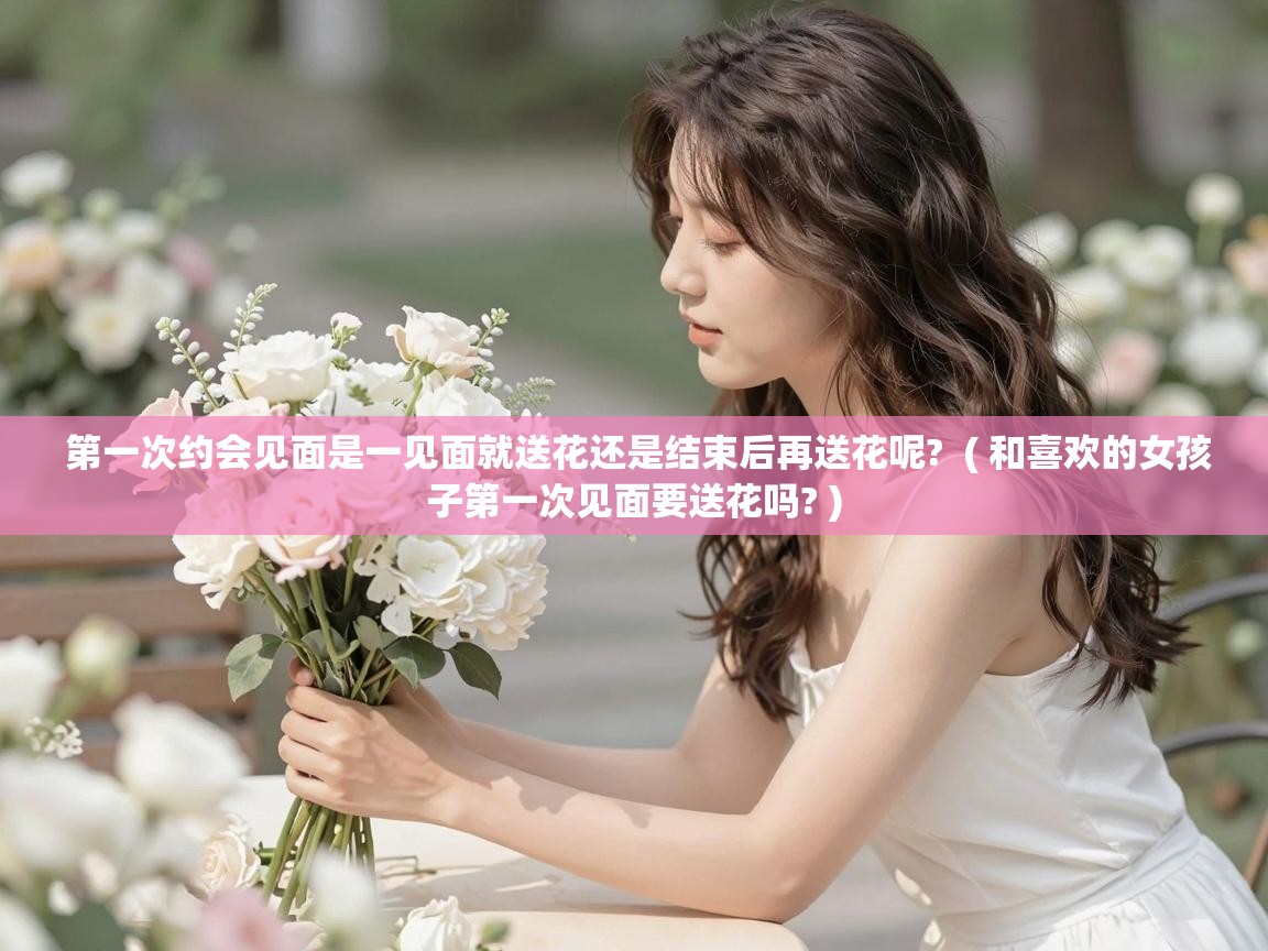  第一次约会见面是一见面就送花还是结束后再送花呢?  ( 和喜欢的女孩子第一次见面要送花吗? )