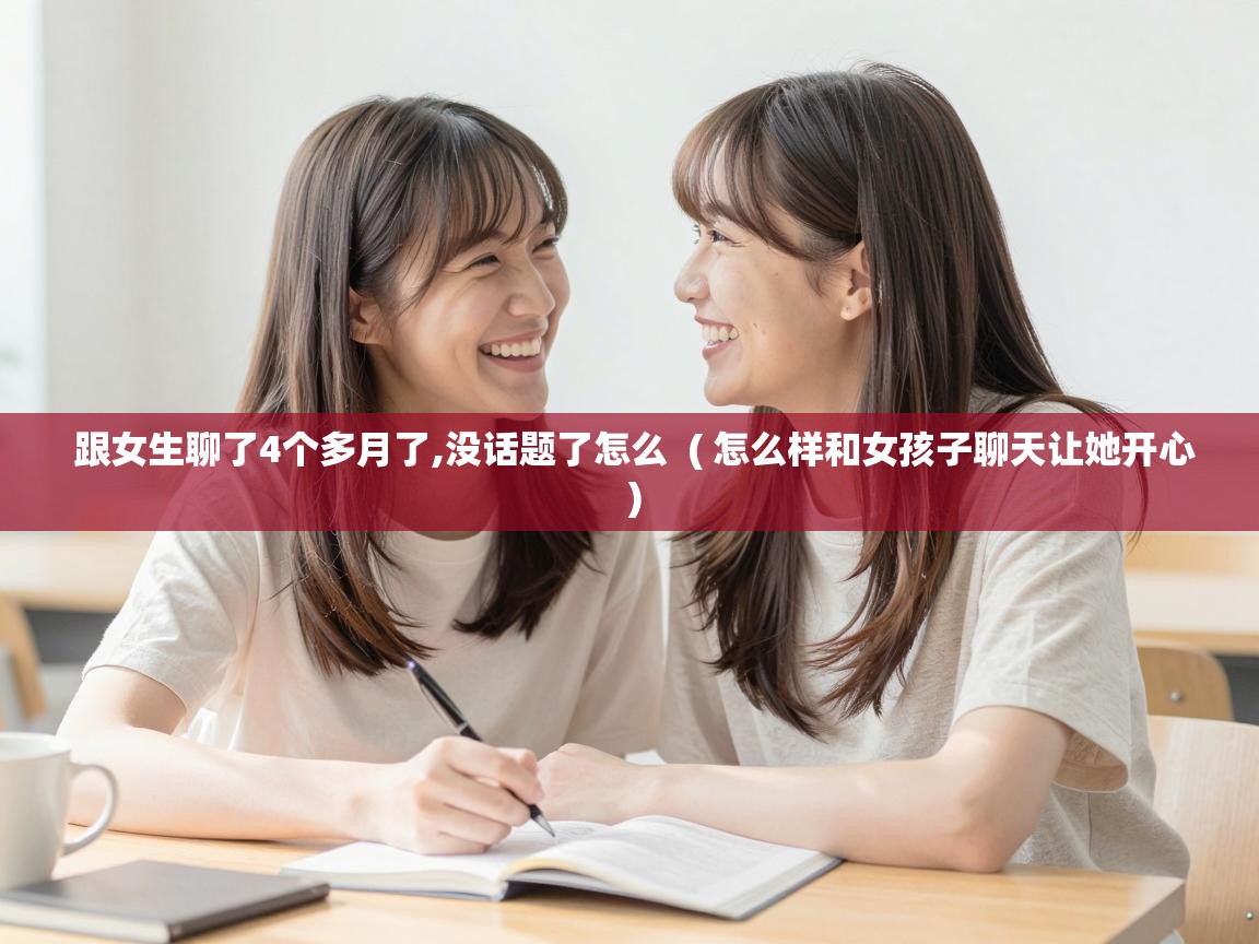 跟女生聊了4个多月了,没话题了怎么  ( 怎么样和女孩子聊天让她开心 )