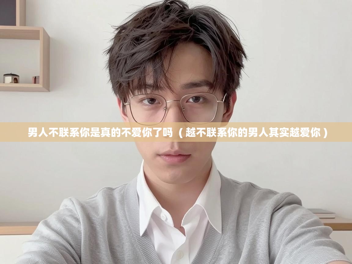  男人不联系你是真的不爱你了吗  ( 越不联系你的男人其实越爱你 )