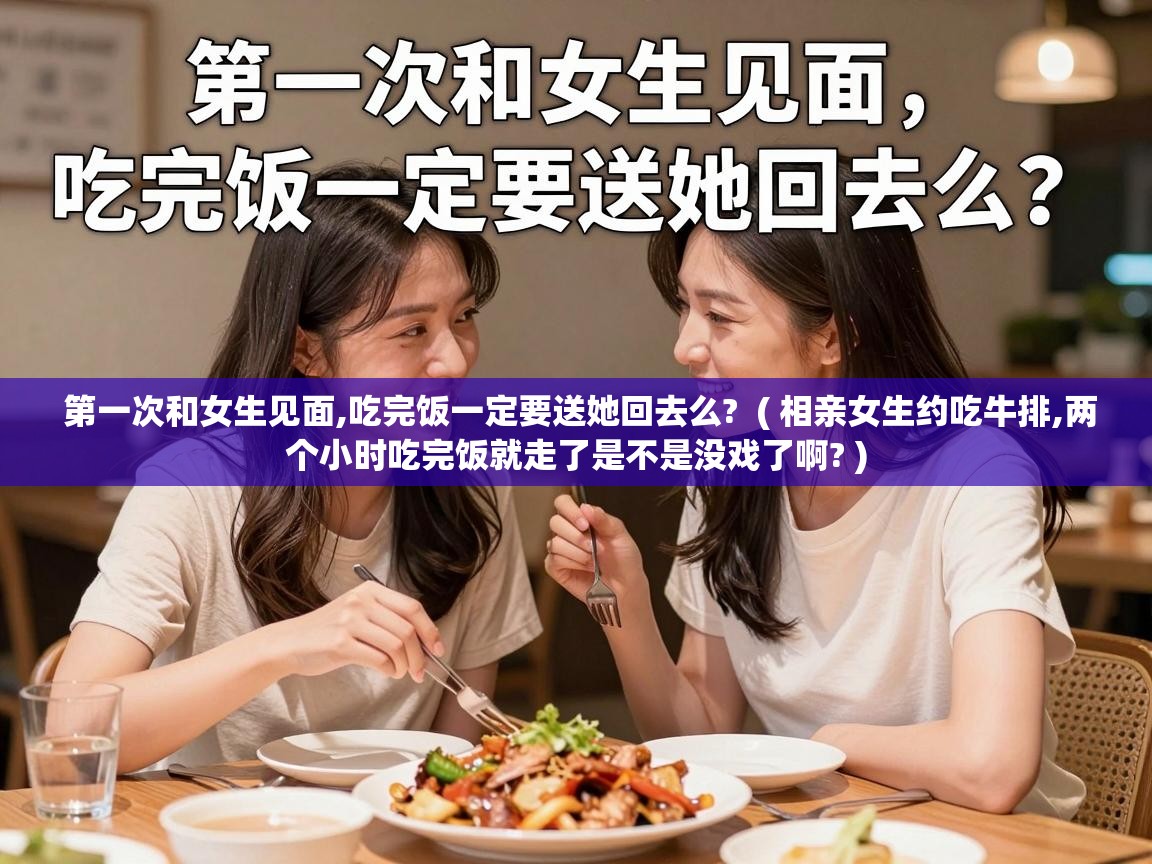  第一次和女生见面,吃完饭一定要送她回去么?  ( 相亲女生约吃牛排,两个小时吃完饭就走了是不是没戏了啊? )