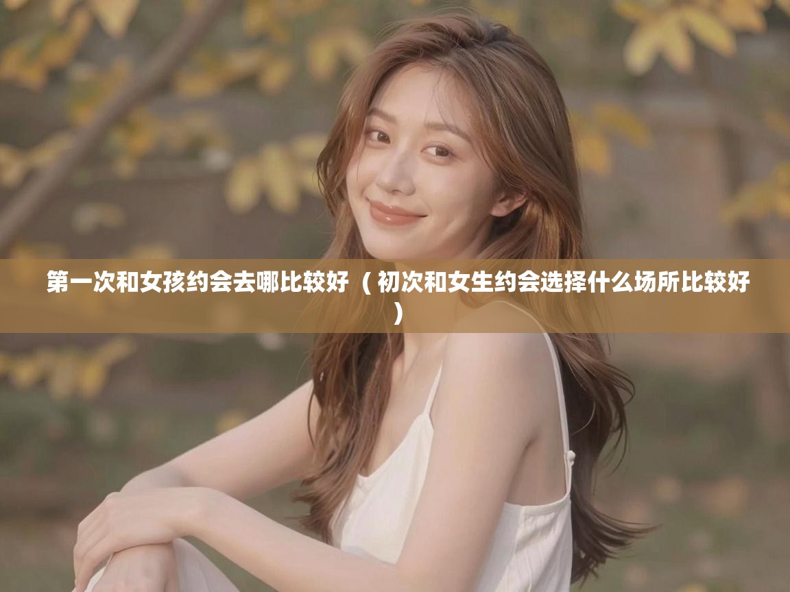 第一次和女孩约会去哪比较好 ( 初次和女生约会选择什么场所比较好 ) 第一次和女孩约会去哪比较好 ( 初次和女生约会选择什么场所比较好 )