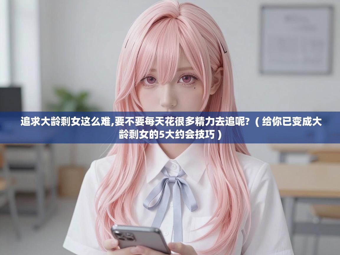  追求大龄剩女这么难,要不要每天花很多精力去追呢?  ( 给你已变成大龄剩女的5大约会技巧 )