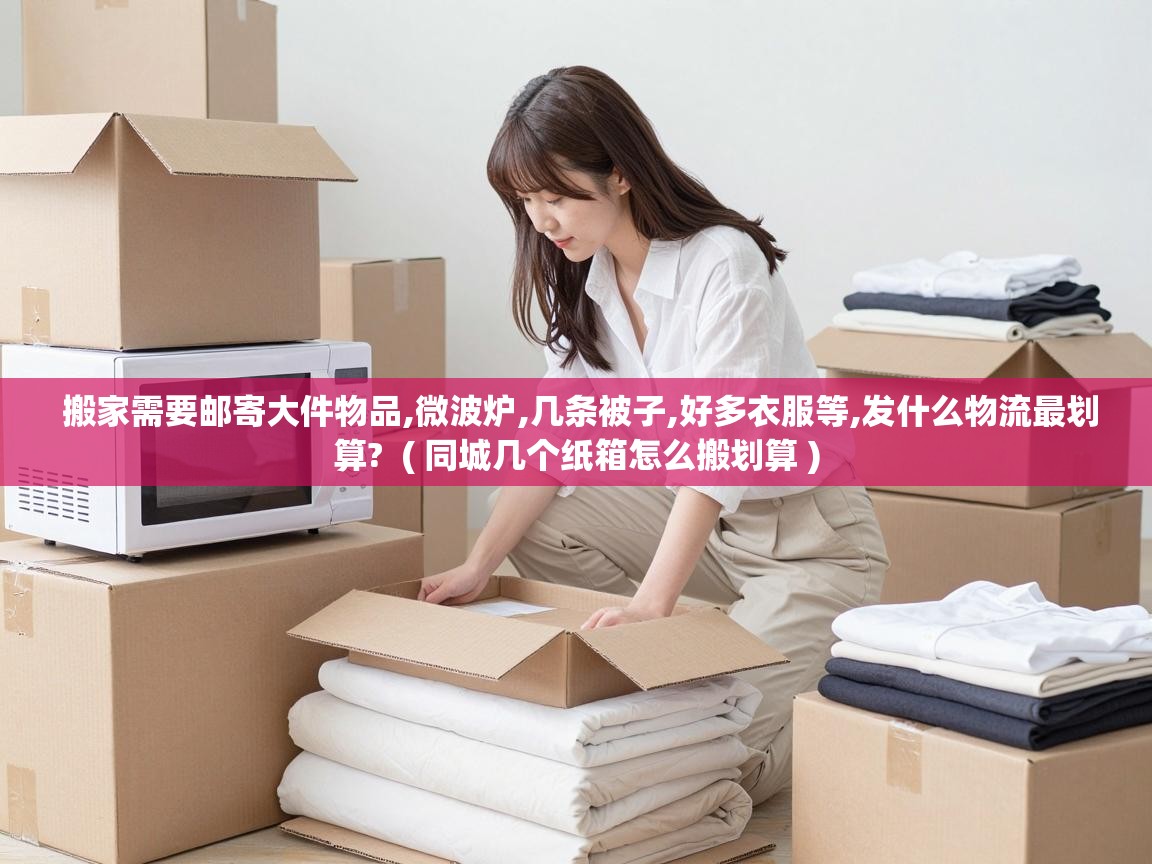 搬家需要邮寄大件物品,微波炉,几条被子,好多衣服等,发什么物流最划算? ( 同城几个纸箱怎么搬划算 ) 搬家需要邮寄大件物品,微波炉,几条被子,好多衣服等,发什么物流最划算? ( 同城几个纸箱怎么搬划算 )
