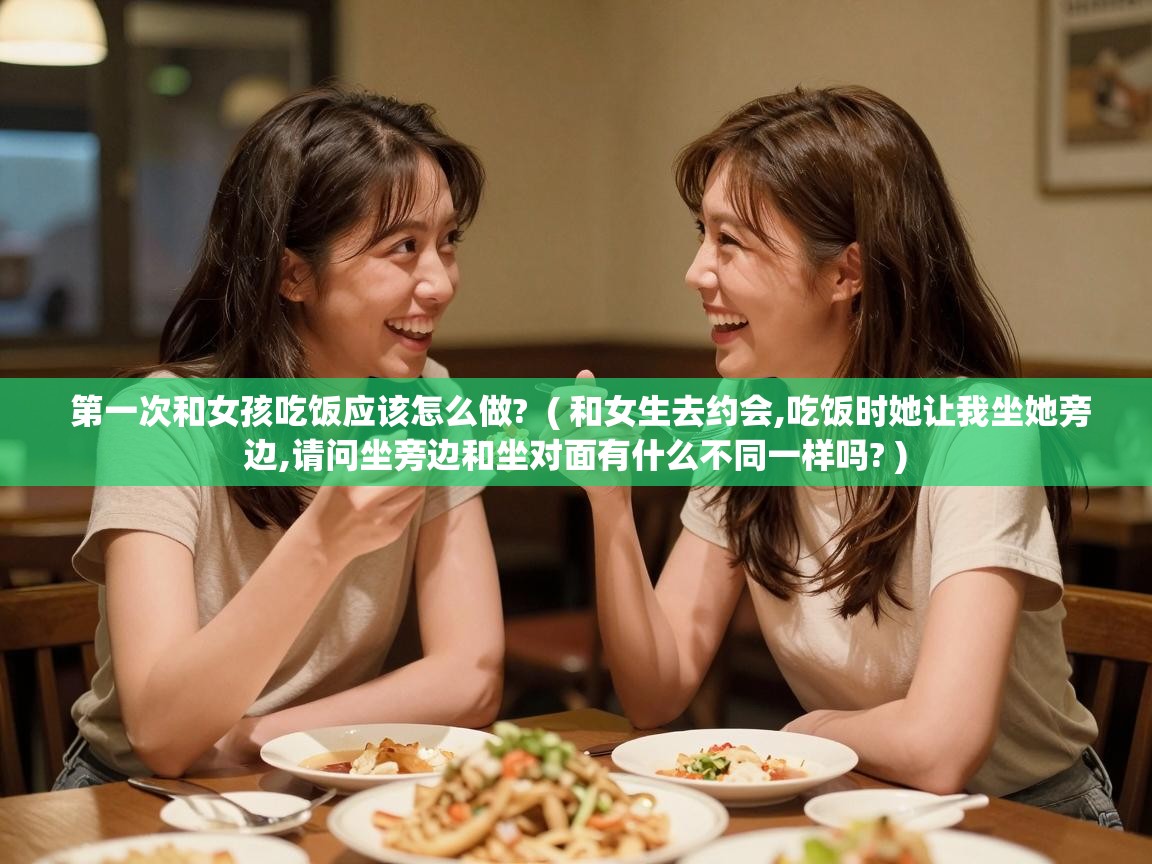  第一次和女孩吃饭应该怎么做?  ( 和女生去约会,吃饭时她让我坐她旁边,请问坐旁边和坐对面有什么不同一样吗? )