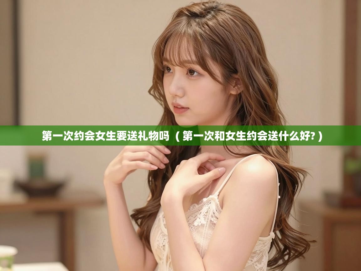 第一次约会女生要送礼物吗 ( 第一次和女生约会送什么好? ) 第一次约会女生要送礼物吗 ( 第一次和女生约会送什么好? )