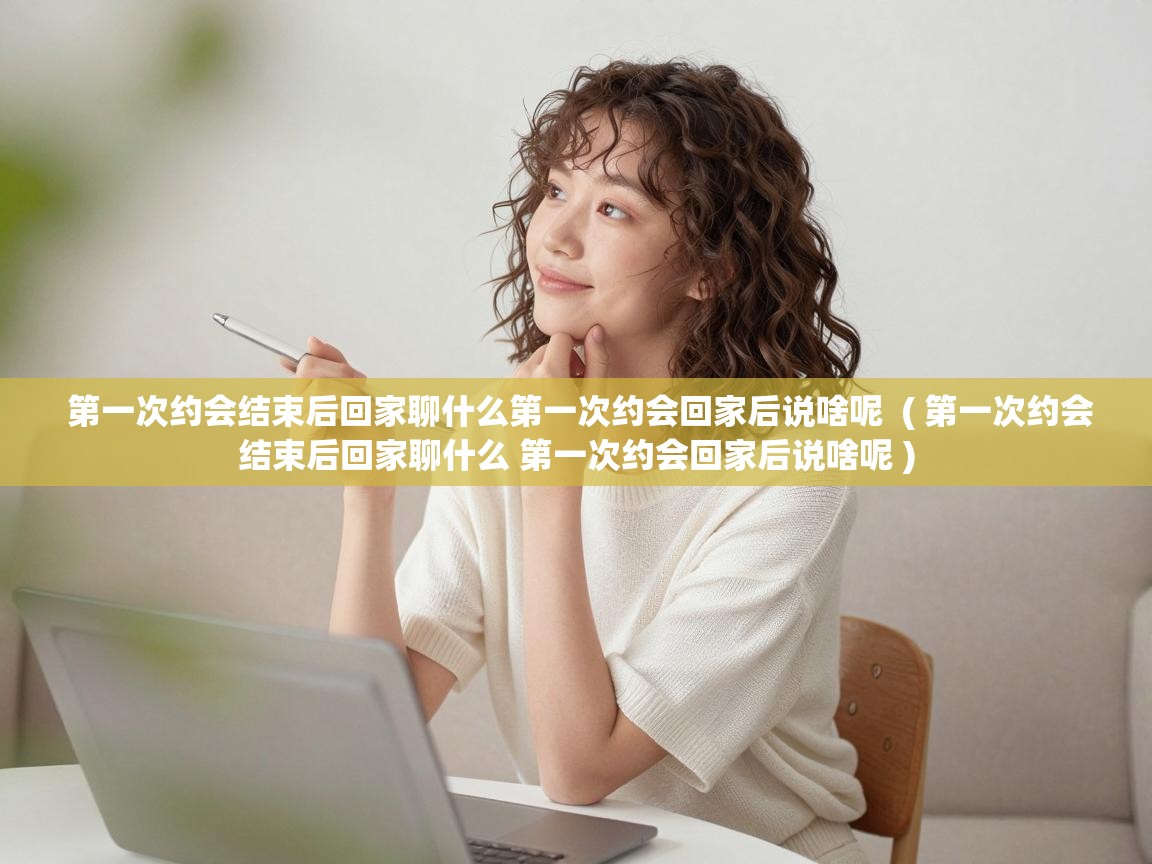  第一次约会结束后回家聊什么第一次约会回家后说啥呢  ( 第一次约会结束后回家聊什么 第一次约会回家后说啥呢 )