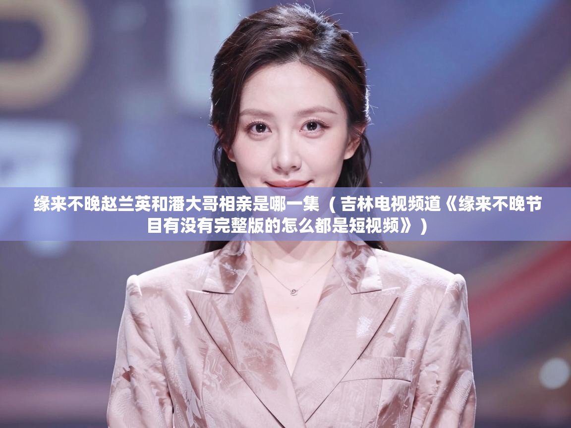  缘来不晚赵兰英和潘大哥相亲是哪一集  ( 吉林电视频道《缘来不晚节目有没有完整版的怎么都是短视频》 )