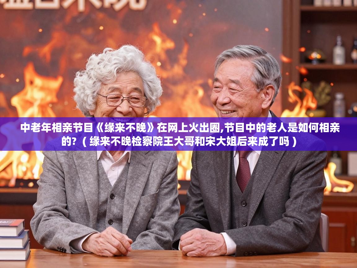  中老年相亲节目《缘来不晚》在网上火出圈,节目中的老人是如何相亲的?  ( 缘来不晚检察院王大哥和宋大姐后来成了吗 )