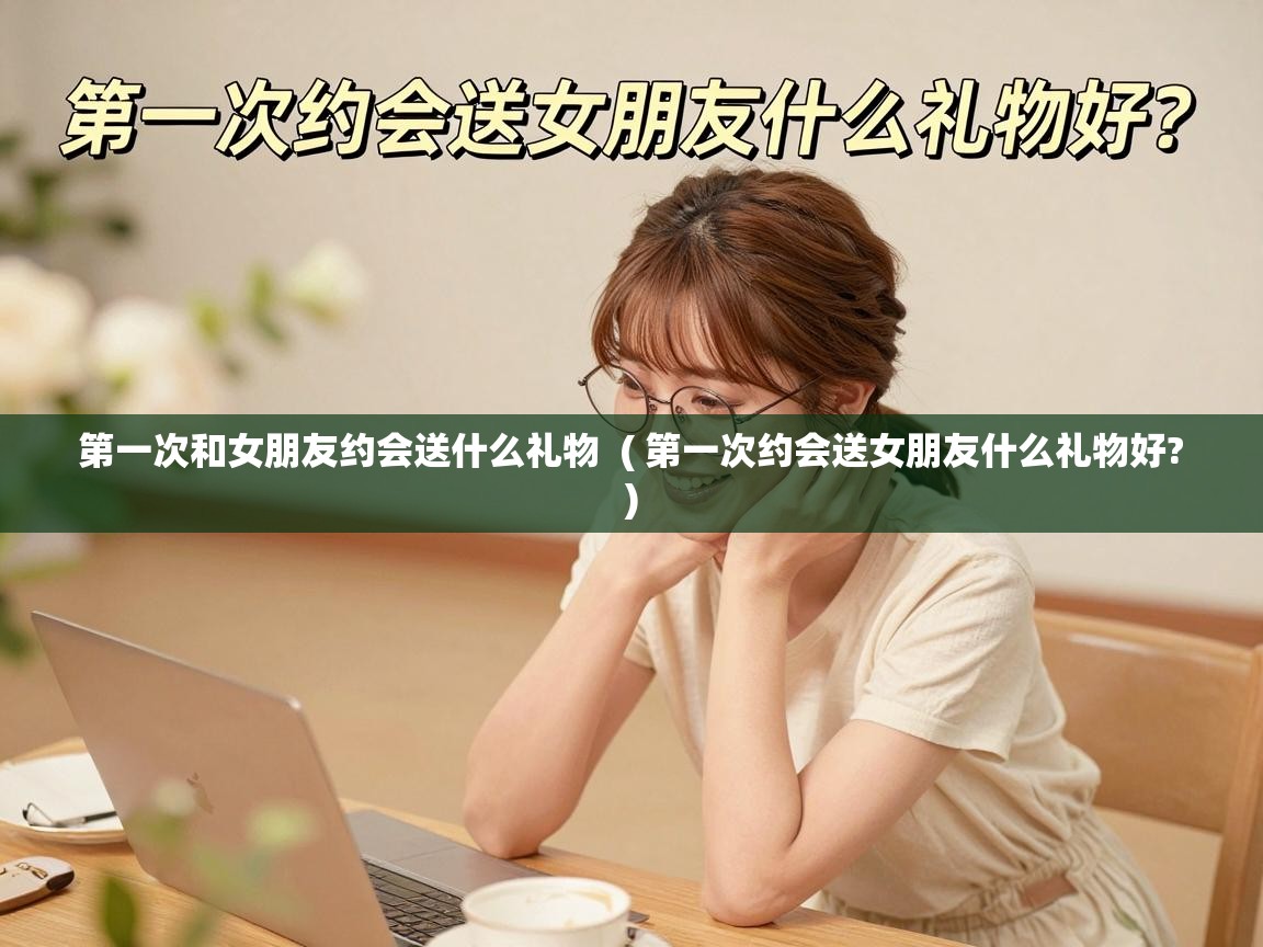  第一次和女朋友约会送什么礼物  ( 第一次约会送女朋友什么礼物好? )