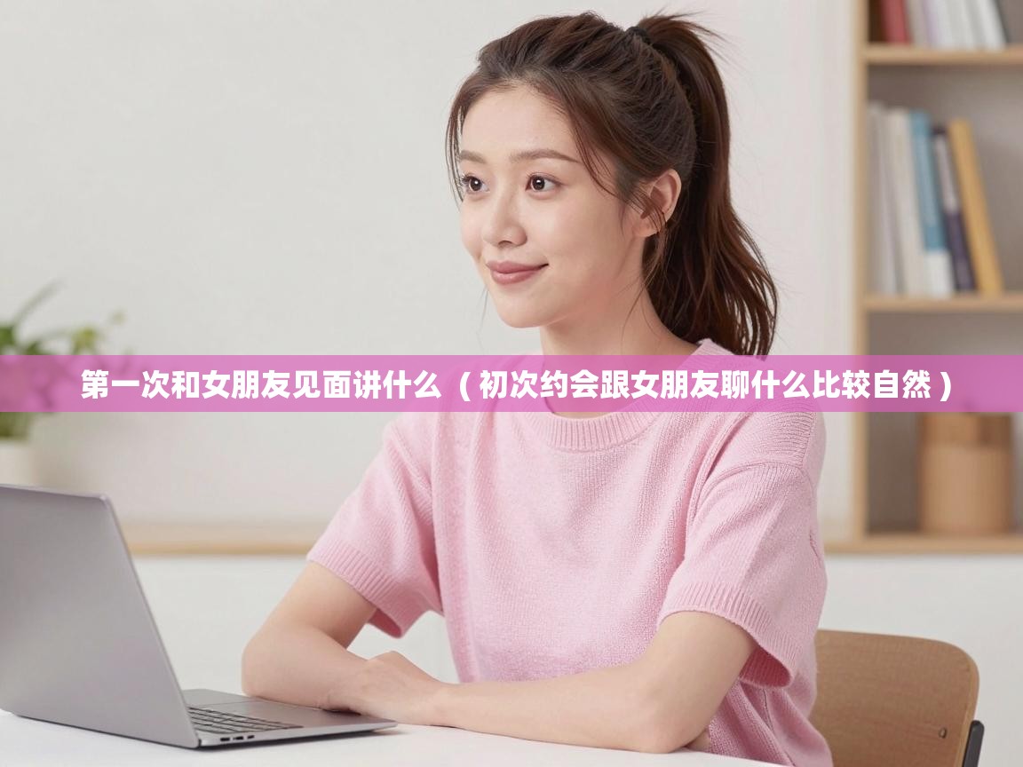  第一次和女朋友见面讲什么  ( 初次约会跟女朋友聊什么比较自然 )