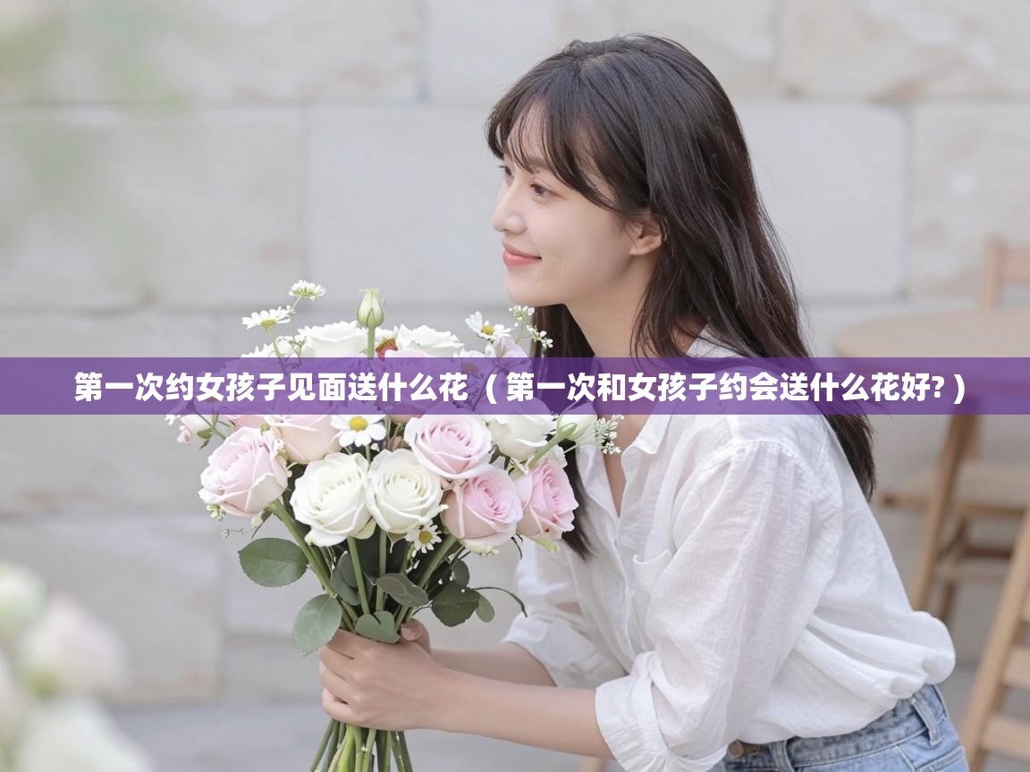  第一次约女孩子见面送什么花  ( 第一次和女孩子约会送什么花好? )