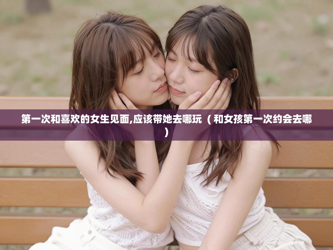  第一次和喜欢的女生见面,应该带她去哪玩  ( 和女孩第一次约会去哪 )