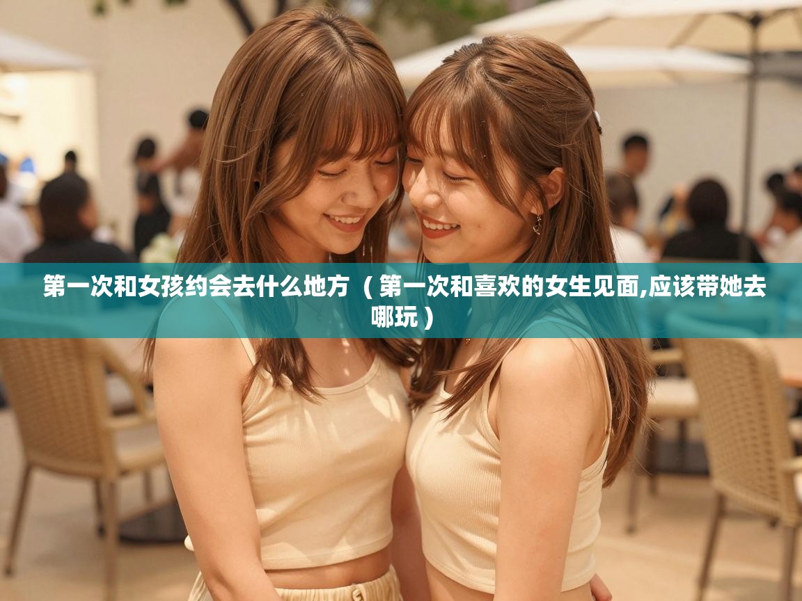  第一次和女孩约会去什么地方  ( 第一次和喜欢的女生见面,应该带她去哪玩 )