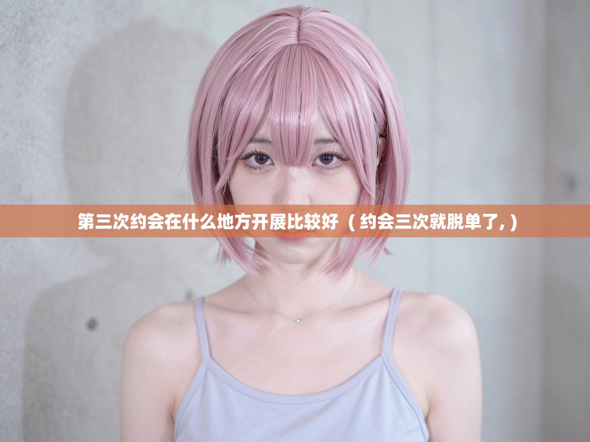  第三次约会在什么地方开展比较好  ( 约会三次就脱单了, )