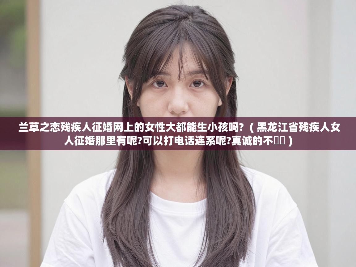  兰草之恋残疾人征婚网上的女性大都能生小孩吗?  ( 黑龙江省残疾人女人征婚那里有呢?可以打电话连系呢?真诚的不�� )
