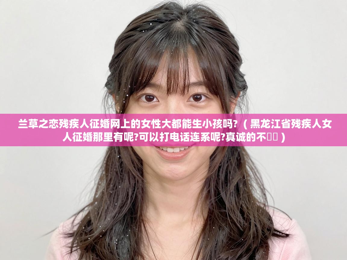  兰草之恋残疾人征婚网上的女性大都能生小孩吗?  ( 黑龙江省残疾人女人征婚那里有呢?可以打电话连系呢?真诚的不�� )