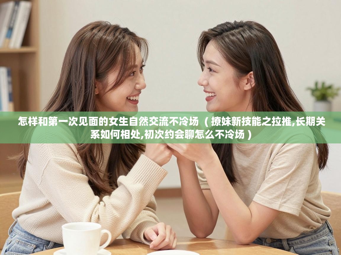  怎样和第一次见面的女生自然交流不冷场  ( 撩妹新技能之拉推,长期关系如何相处,初次约会聊怎么不冷场 )