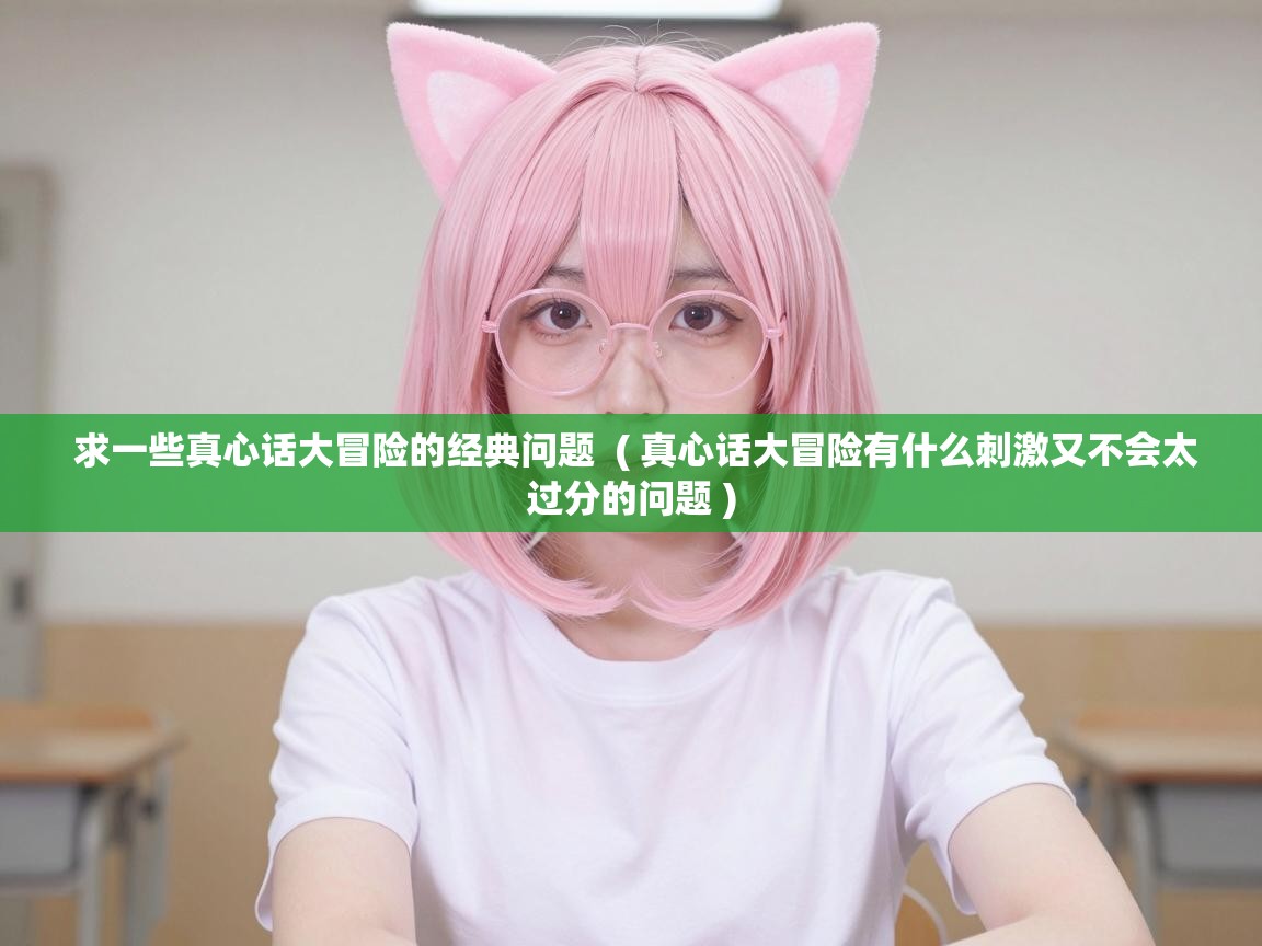  求一些真心话大冒险的经典问题  ( 真心话大冒险有什么刺激又不会太过分的问题 )