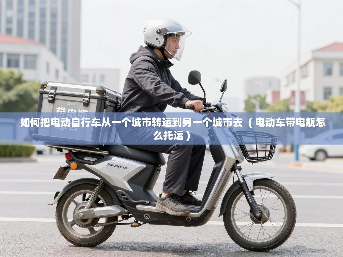  如何把电动自行车从一个城市转运到另一个城市去  ( 电动车带电瓶怎么托运 )