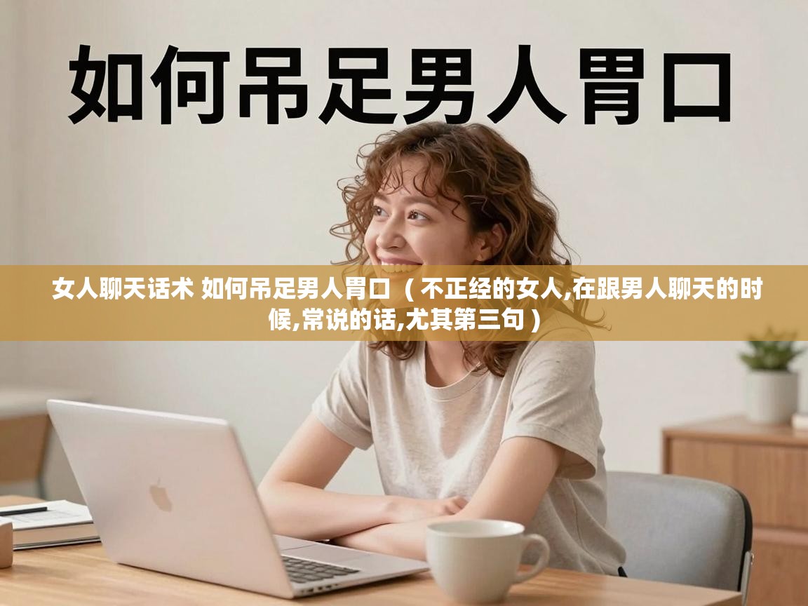  女人聊天话术 如何吊足男人胃口  ( 不正经的女人,在跟男人聊天的时候,常说的话,尤其第三句 )