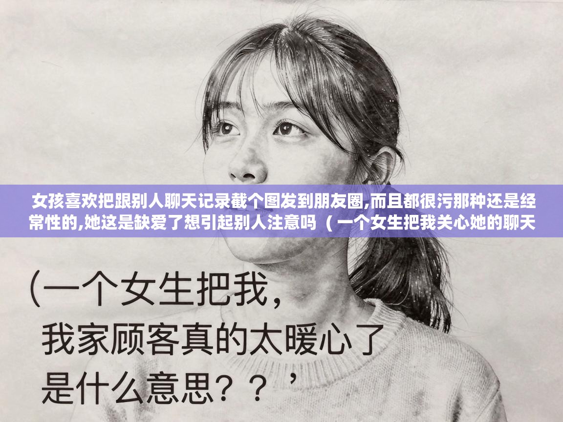  女孩喜欢把跟别人聊天记录截个图发到朋友圈,而且都很污那种还是经常性的,她这是缺爱了想引起别人注意吗  ( 一个女生把我关心她的聊天记录截图发到微信朋友圈里,还配上文字我家顾客真的太暖心了是什么意思?? )