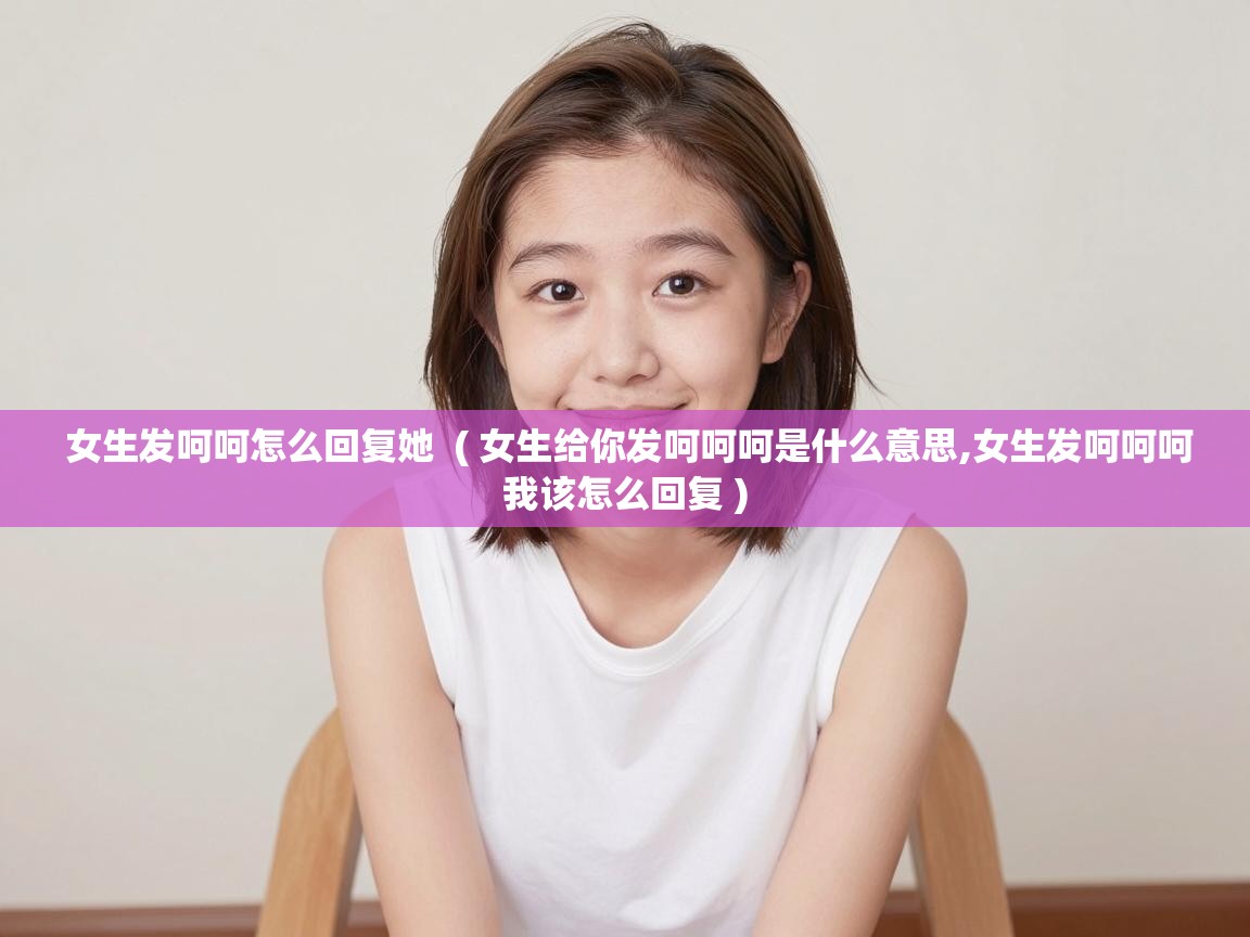  女生发呵呵怎么回复她  ( 女生给你发呵呵呵是什么意思,女生发呵呵呵我该怎么回复 )