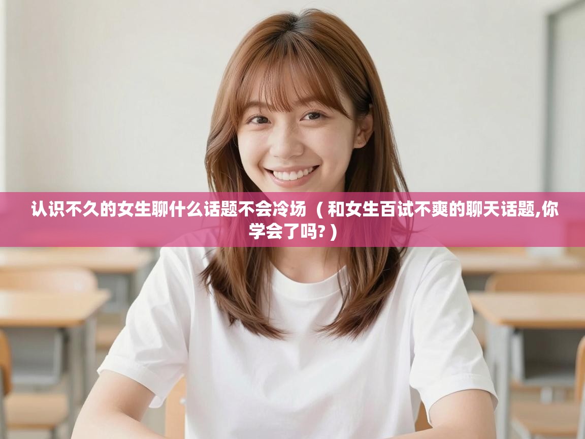  认识不久的女生聊什么话题不会冷场  ( 和女生百试不爽的聊天话题,你学会了吗? )