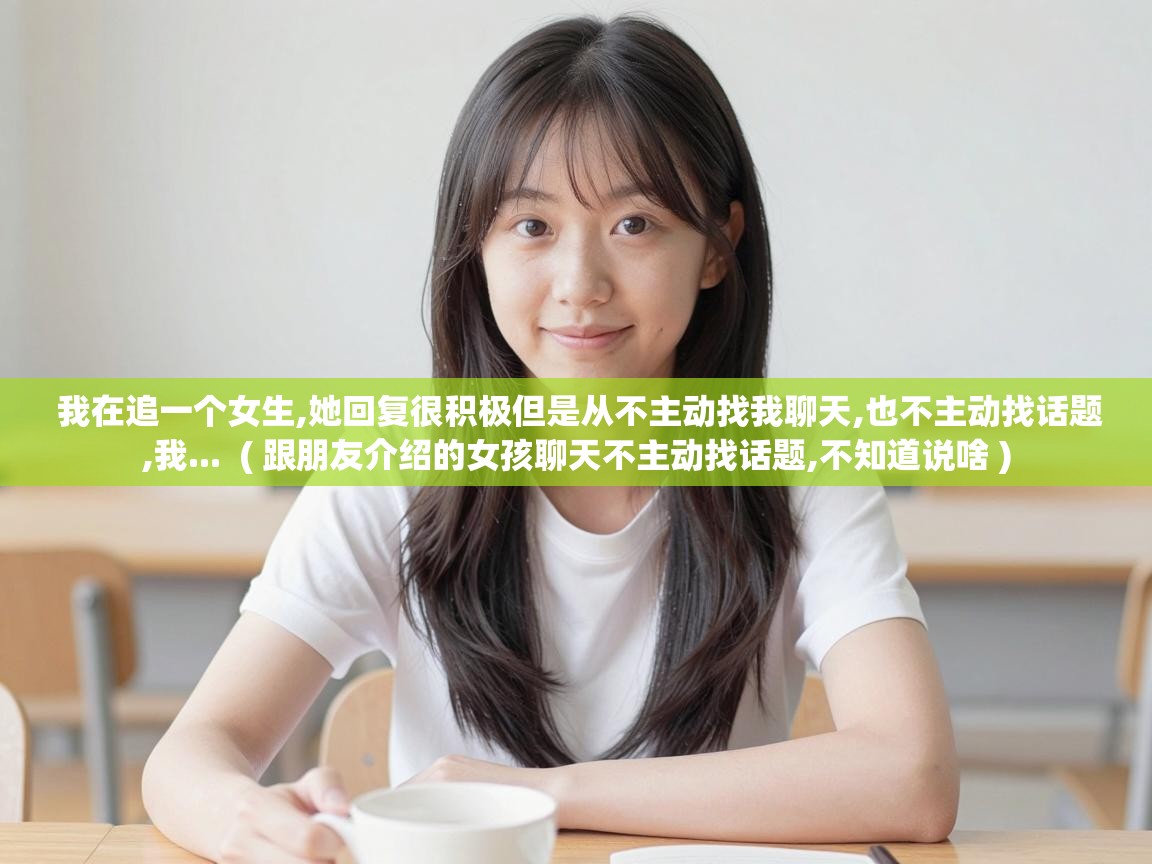  我在追一个女生,她回复很积极但是从不主动找我聊天,也不主动找话题,我...  ( 跟朋友介绍的女孩聊天不主动找话题,不知道说啥 )