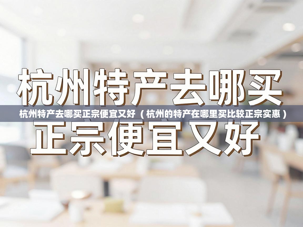  杭州特产去哪买正宗便宜又好  ( 杭州的特产在哪里买比较正宗实惠 )
