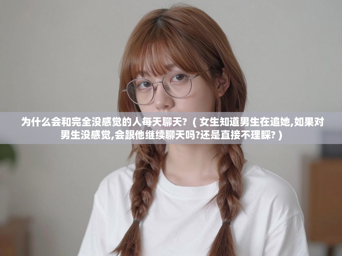 为什么会和完全没感觉的人每天聊天? ( 女生知道男生在追她,如果对男生没感觉,会跟他继续聊天吗?还是直接不理睬? ) 为什么会和完全没感觉的人每天聊天? ( 女生知道男生在追她,如果对男生没感觉,会跟他继续聊天吗?还是直接不理睬? )