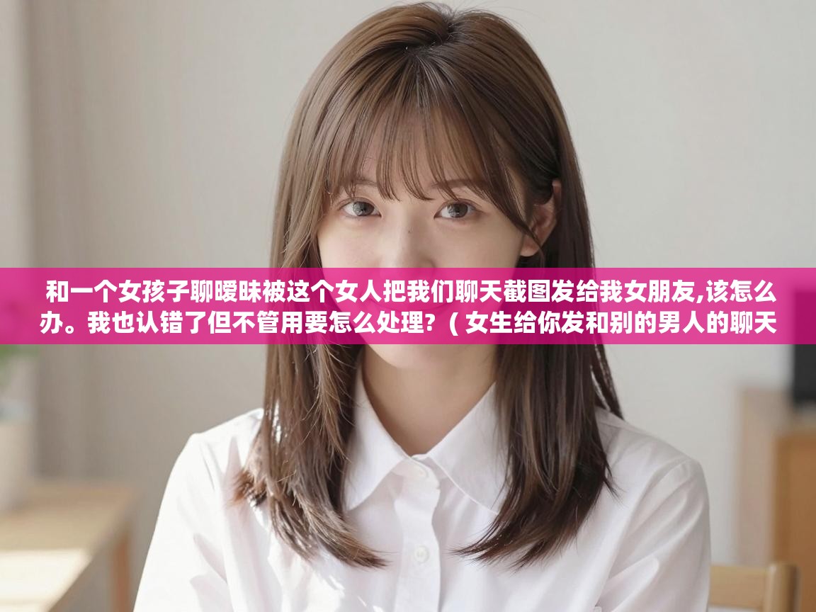  和一个女孩子聊暧昧被这个女人把我们聊天截图发给我女朋友,该怎么办。我也认错了但不管用要怎么处理?  ( 女生给你发和别的男人的聊天记录怎么回复 )