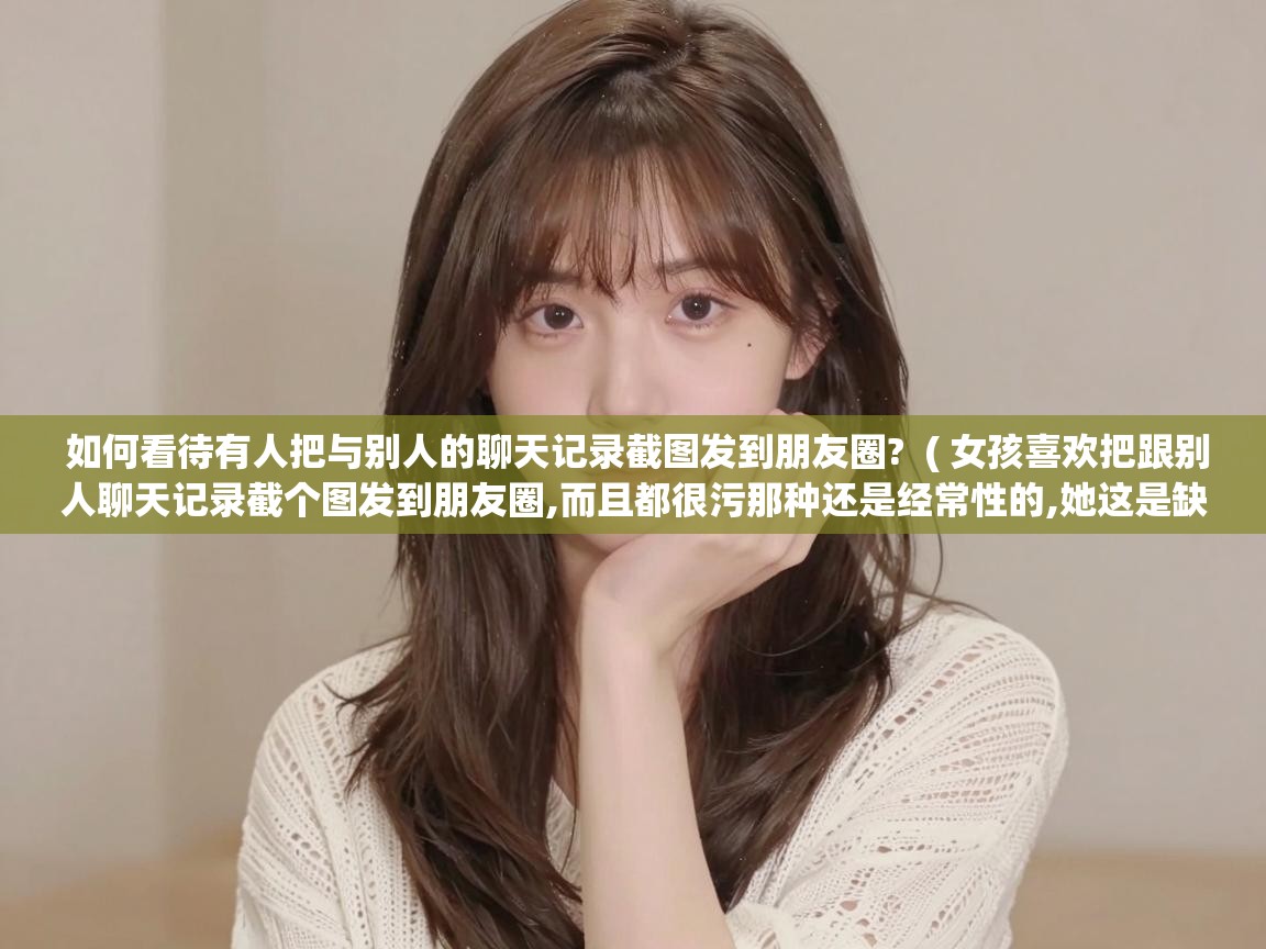  如何看待有人把与别人的聊天记录截图发到朋友圈?  ( 女孩喜欢把跟别人聊天记录截个图发到朋友圈,而且都很污那种还是经常性的,她这是缺爱了想引起别人注意吗 )